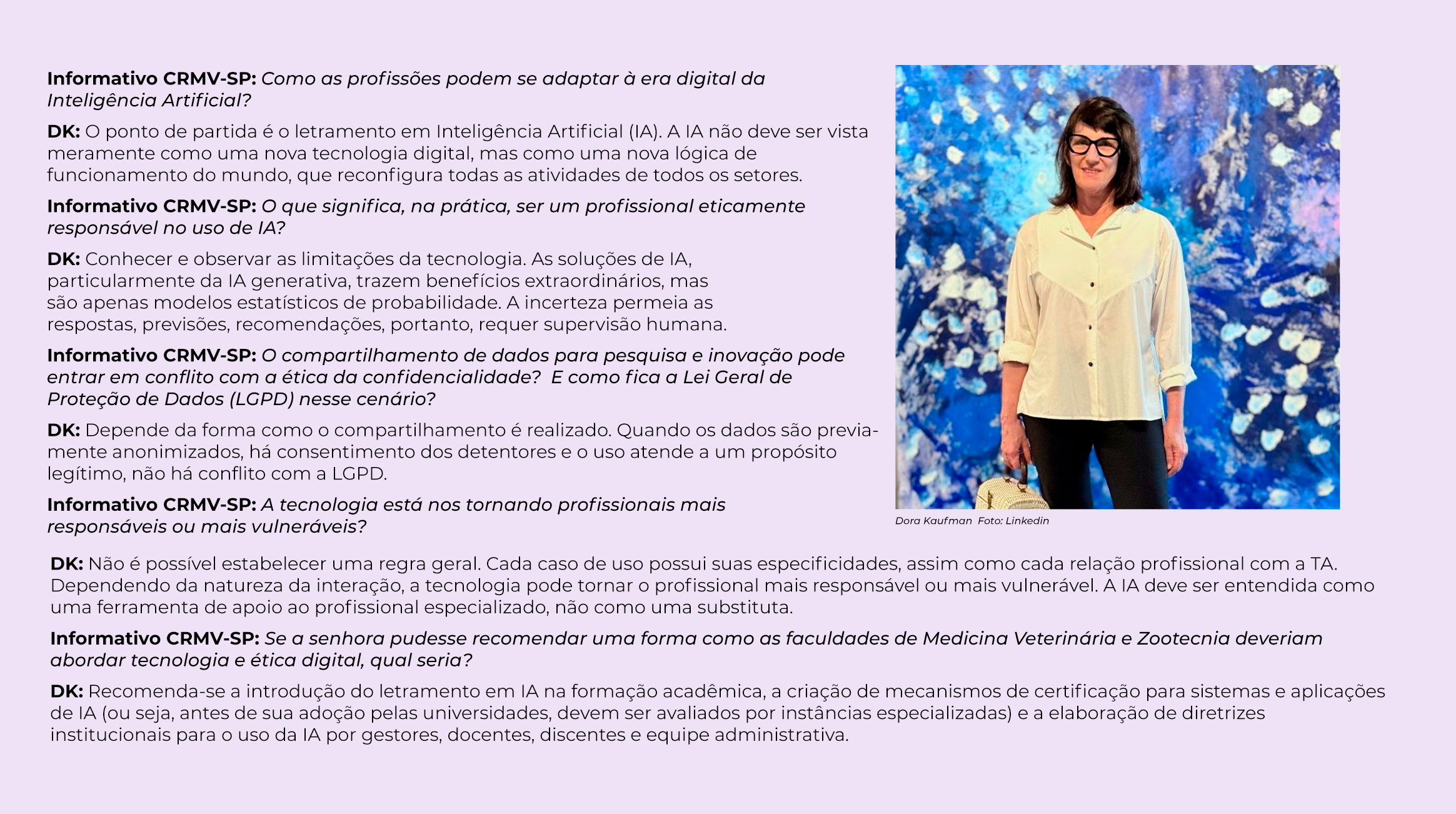 Informativo CRMV-SP: Como as profissões podem se adaptar à era digital da Inteligência Artificial? DK: O ponto de partida é o letramento em Inteligência Artificial (IA). A IA não deve ser vista meramente como uma nova tecnologia digital, mas como uma nova lógica de funcionamento do mundo que reconfigura todas as atividades de todos os setores. Informativo CRMV-SP: O que significa, na prática, ser um profissional eticamente responsável no uso de IA? DK: Conhecer e observar as limitações da tecnologia. As soluções de IA, particularmente da IA generativa, trazem benefícios extraordinários, mas são apenas modelos estatísticos de probabilidade. A variável de incerteza permeia as respostas, previsões, recomendações, portanto, requer supervisão humana. Informativo CRMV-SP: O compartilhamento de dados para pesquisa e inovação pode entrar em conflito com a ética da confidencialidade? E como fica a Lei Geral de Proteção de Dados (LGPD) nesse cenário? DK: Depende como for feito o compartilhamento: se for anonimizado antes, se for obtido o consentimento dos detentores dos dados, e se for usado para o propósito legítimo do projeto, não conflita com a LGPD. Informativo CRMV-SP: A tecnologia está nos tornando profissionais mais responsáveis ou mais vulneráveis? DK: Não me parece que possamos estabelecer uma regra geral, cada caso de uso tem suas especificidades, e cada relação profissional - IA tem características próprias. Conforme a natureza da interação pode torná-los mais responsáveis ou mais vulneráveis. A IA atual é uma parceira do profissional especializado, jamais pode substituí-lo. Ao lado do texto, uma foto da entrevistada Dora Kaufman, uma mulher de meia idade, com cabelos na altura dos ombros e usando óculos com armação preta. 